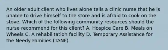 An older adult client who lives alone tells a clinic nurse that he is unable to drive himself to the store and is afraid to cook on the stove. Which of the following community resources should the nurse recommend for this client? A. Hospice Care B. Meals on Wheels C. A rehabilitation facility D. Temporary Assistance for the Needy Families (TANF)