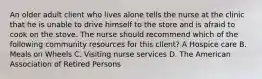 An older adult client who lives alone tells the nurse at the clinic that he is unable to drive himself to the store and is afraid to cook on the stove. The nurse should recommend which of the following community resources for this cllent? A Hospice care B. Meals on Wheels C. Visiting nurse services D. The American Association of Retired Persons