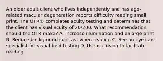 An older adult client who lives independently and has age-related macular degeneration reports difficulty reading small print. The OTR® completes acuity testing and determines that the client has visual acuity of 20/200. What recommendation should the OTR make? A. Increase illumination and enlarge print B. Reduce background contrast when reading C. See an eye care specialist for visual field testing D. Use occlusion to facilitate reading