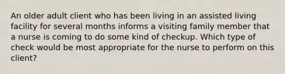 An older adult client who has been living in an assisted living facility for several months informs a visiting family member that a nurse is coming to do some kind of checkup. Which type of check would be most appropriate for the nurse to perform on this client?