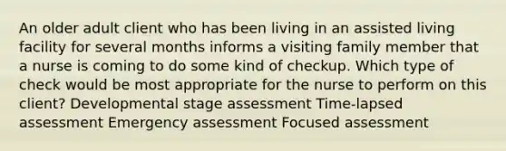 An older adult client who has been living in an assisted living facility for several months informs a visiting family member that a nurse is coming to do some kind of checkup. Which type of check would be most appropriate for the nurse to perform on this client? Developmental stage assessment Time-lapsed assessment Emergency assessment Focused assessment