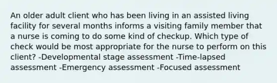 An older adult client who has been living in an assisted living facility for several months informs a visiting family member that a nurse is coming to do some kind of checkup. Which type of check would be most appropriate for the nurse to perform on this client? -Developmental stage assessment -Time-lapsed assessment -Emergency assessment -Focused assessment