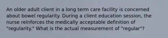 An older adult client in a long term care facility is concerned about bowel regularity. During a client education session, the nurse reinforces the medically acceptable definition of "regularity." What is the actual measurement of "regular"?