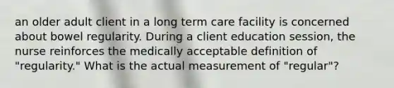 an older adult client in a long term care facility is concerned about bowel regularity. During a client education session, the nurse reinforces the medically acceptable definition of "regularity." What is the actual measurement of "regular"?