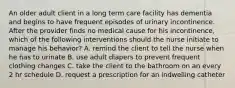 An older adult client in a long term care facility has dementia and begins to have frequent episodes of urinary incontinence. After the provider finds no medical cause for his incontinence, which of the following interventions should the nurse initiate to manage his behavior? A. remind the client to tell the nurse when he has to urinate B. use adult diapers to prevent frequent clothing changes C. take the client to the bathroom on an every 2 hr schedule D. request a prescription for an indwelling catheter