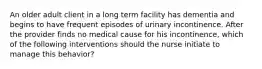 An older adult client in a long term facility has dementia and begins to have frequent episodes of urinary incontinence. After the provider finds no medical cause for his incontinence, which of the following interventions should the nurse initiate to manage this behavior?