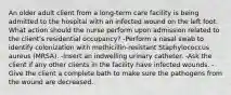 An older adult client from a long-term care facility is being admitted to the hospital with an infected wound on the left foot. What action should the nurse perform upon admission related to the client's residential occupancy? -Perform a nasal swab to identify colonization with methicillin-resistant Staphylococcus aureus (MRSA). -Insert an indwelling urinary catheter. -Ask the client if any other clients in the facility have infected wounds. -Give the client a complete bath to make sure the pathogens from the wound are decreased.