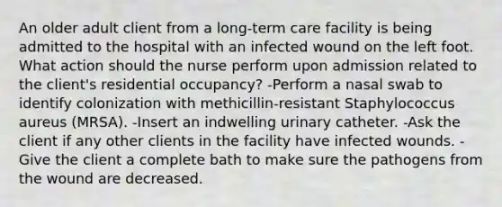 An older adult client from a long-term care facility is being admitted to the hospital with an infected wound on the left foot. What action should the nurse perform upon admission related to the client's residential occupancy? -Perform a nasal swab to identify colonization with methicillin-resistant Staphylococcus aureus (MRSA). -Insert an indwelling urinary catheter. -Ask the client if any other clients in the facility have infected wounds. -Give the client a complete bath to make sure the pathogens from the wound are decreased.