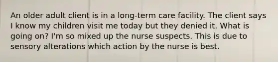 An older adult client is in a long-term care facility. The client says I know my children visit me today but they denied it. What is going on? I'm so mixed up the nurse suspects. This is due to sensory alterations which action by the nurse is best.