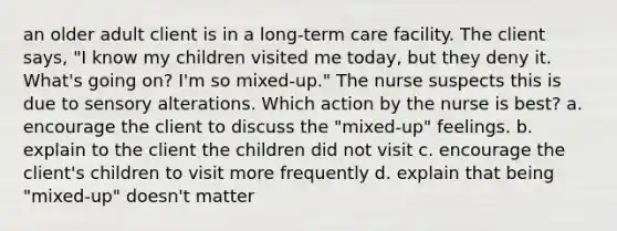 an older adult client is in a long-term care facility. The client says, "I know my children visited me today, but they deny it. What's going on? I'm so mixed-up." The nurse suspects this is due to sensory alterations. Which action by the nurse is best? a. encourage the client to discuss the "mixed-up" feelings. b. explain to the client the children did not visit c. encourage the client's children to visit more frequently d. explain that being "mixed-up" doesn't matter