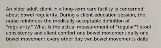 An older adult client in a long-term care facility is concerned about bowel regularity. During a client education session, the nurse reinforces the medically acceptable definition of "regularity." What is the actual measurement of "regular"? stool consistency and client comfort one bowel movement daily one bowel movement every other day two bowel movements daily