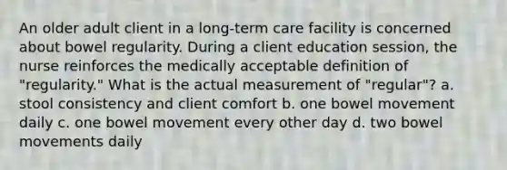 An older adult client in a long-term care facility is concerned about bowel regularity. During a client education session, the nurse reinforces the medically acceptable definition of "regularity." What is the actual measurement of "regular"? a. stool consistency and client comfort b. one bowel movement daily c. one bowel movement every other day d. two bowel movements daily