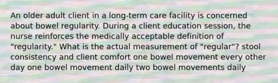 An older adult client in a long-term care facility is concerned about bowel regularity. During a client education session, the nurse reinforces the medically acceptable definition of "regularity." What is the actual measurement of "regular"? stool consistency and client comfort one bowel movement every other day one bowel movement daily two bowel movements daily