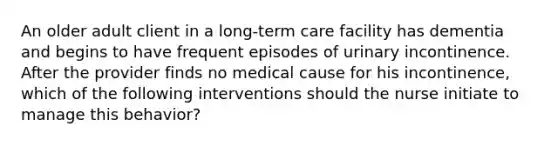 An older adult client in a long-term care facility has dementia and begins to have frequent episodes of urinary incontinence. After the provider finds no medical cause for his incontinence, which of the following interventions should the nurse initiate to manage this behavior?