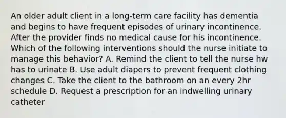 An older adult client in a long-term care facility has dementia and begins to have frequent episodes of urinary incontinence. After the provider finds no medical cause for his incontinence. Which of the following interventions should the nurse initiate to manage this behavior? A. Remind the client to tell the nurse hw has to urinate B. Use adult diapers to prevent frequent clothing changes C. Take the client to the bathroom on an every 2hr schedule D. Request a prescription for an indwelling urinary catheter