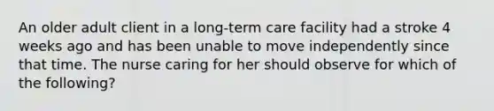 An older adult client in a long-term care facility had a stroke 4 weeks ago and has been unable to move independently since that time. The nurse caring for her should observe for which of the following?