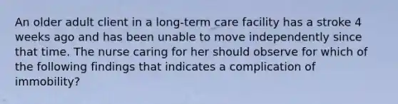 An older adult client in a long-term care facility has a stroke 4 weeks ago and has been unable to move independently since that time. The nurse caring for her should observe for which of the following findings that indicates a complication of immobility?