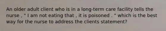 An older adult client who is in a long-term care facility tells the nurse , " I am not eating that , it is poisoned . " which is the best way for the nurse to address the clients statement?