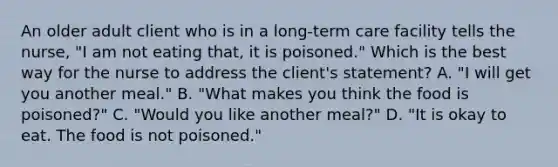 An older adult client who is in a long-term care facility tells the nurse, "I am not eating that, it is poisoned." Which is the best way for the nurse to address the client's statement? A. "I will get you another meal." B. "What makes you think the food is poisoned?" C. "Would you like another meal?" D. "It is okay to eat. The food is not poisoned."