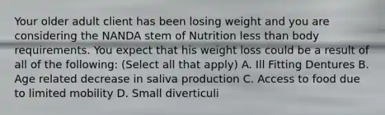 Your older adult client has been losing weight and you are considering the NANDA stem of Nutrition less than body requirements. You expect that his weight loss could be a result of all of the following: (Select all that apply) A. Ill Fitting Dentures B. Age related decrease in saliva production C. Access to food due to limited mobility D. Small diverticuli