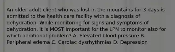 An older adult client who was lost in the mountains for 3 days is admitted to the health care facility with a diagnosis of dehydration. While monitoring for signs and symptoms of dehydration, it is MOST important for the LPN to monitor also for which additional problem? A. Elevated blood pressure B. Peripheral edema C. Cardiac dysrhythmias D. Depression