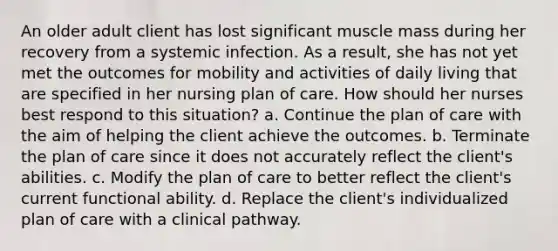 An older adult client has lost significant muscle mass during her recovery from a systemic infection. As a result, she has not yet met the outcomes for mobility and activities of daily living that are specified in her nursing plan of care. How should her nurses best respond to this situation? a. Continue the plan of care with the aim of helping the client achieve the outcomes. b. Terminate the plan of care since it does not accurately reflect the client's abilities. c. Modify the plan of care to better reflect the client's current functional ability. d. Replace the client's individualized plan of care with a clinical pathway.