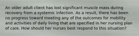 An older adult client has lost significant muscle mass during recovery from a systemic infection. As a result, there has been no progress toward meeting any of the outcomes for mobility and activities of daily living that are specified in her nursing plan of care. How should her nurses best respond to this situation?