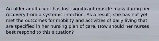 An older adult client has lost significant muscle mass during her recovery from a systemic infection. As a result, she has not yet met the outcomes for mobility and activities of daily living that are specified in her nursing plan of care. How should her nurses best respond to this situation?