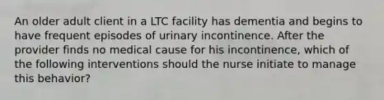 An older adult client in a LTC facility has dementia and begins to have frequent episodes of urinary incontinence. After the provider finds no medical cause for his incontinence, which of the following interventions should the nurse initiate to manage this behavior?