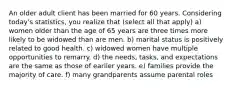 An older adult client has been married for 60 years. Considering today's statistics, you realize that (select all that apply) a) women older than the age of 65 years are three times more likely to be widowed than are men. b) marital status is positively related to good health. c) widowed women have multiple opportunities to remarry. d) the needs, tasks, and expectations are the same as those of earlier years. e) families provide the majority of care. f) many grandparents assume parental roles