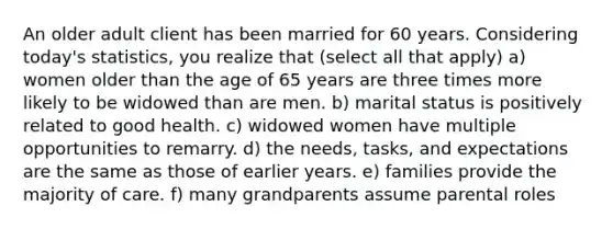 An older adult client has been married for 60 years. Considering today's statistics, you realize that (select all that apply) a) women older than the age of 65 years are three times more likely to be widowed than are men. b) marital status is positively related to good health. c) widowed women have multiple opportunities to remarry. d) the needs, tasks, and expectations are the same as those of earlier years. e) families provide the majority of care. f) many grandparents assume parental roles