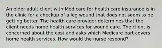 An older adult client with Medicare for health care insurance is in the clinic for a checkup of a leg wound that does not seem to be getting better. The health care provider determines that the client needs home health services for wound care. The client is concerned about the cost and asks which Medicare part covers home health services. How would the nurse respond?