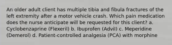 An older adult client has multiple tibia and fibula fractures of the left extremity after a motor vehicle crash. Which pain medication does the nurse anticipate will be requested for this client? a. Cyclobenzaprine (Flexeril) b. Ibuprofen (Advil) c. Meperidine (Demerol) d. Patient-controlled analgesia (PCA) with morphine