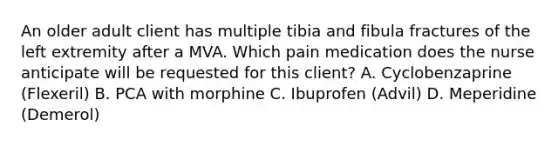 An older adult client has multiple tibia and fibula fractures of the left extremity after a MVA. Which pain medication does the nurse anticipate will be requested for this client? A. Cyclobenzaprine (Flexeril) B. PCA with morphine C. Ibuprofen (Advil) D. Meperidine (Demerol)