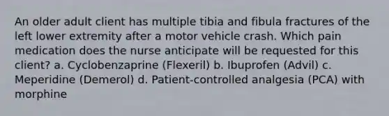 An older adult client has multiple tibia and fibula fractures of the left lower extremity after a motor vehicle crash. Which pain medication does the nurse anticipate will be requested for this client? a. Cyclobenzaprine (Flexeril) b. Ibuprofen (Advil) c. Meperidine (Demerol) d. Patient-controlled analgesia (PCA) with morphine