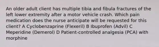 An older adult client has multiple tibia and fibula fractures of the left lower extremity after a motor vehicle crash. Which pain medication does the nurse anticipate will be requested for this client? A Cyclobenzaprine (Flexeril) B Ibuprofen (Advil) C Meperidine (Demerol) D Patient-controlled analgesia (PCA) with morphine