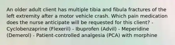 An older adult client has multiple tibia and fibula fractures of the left extremity after a motor vehicle crash. Which pain medication does the nurse anticipate will be requested for this client? - Cyclobenzaprine (Flexeril) - Ibuprofen (Advil) - Meperidine (Demerol) - Patient-controlled analgesia (PCA) with morphine