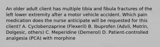 An older adult client has multiple tibia and fibula fractures of the left lower extremity after a motor vehicle accident. Which pain medication does the nurse anticipate will be requested for this client? A. Cyclobenzaprine (Flexeril) B. Ibuprofen (Advil, Motrin, Dolgesic, others) C. Meperidine (Demerol) D. Patient-controlled analgesia (PCA) with morphine