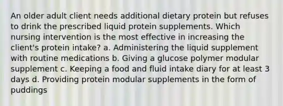 An older adult client needs additional dietary protein but refuses to drink the prescribed liquid protein supplements. Which nursing intervention is the most effective in increasing the client's protein intake? a. Administering the liquid supplement with routine medications b. Giving a glucose polymer modular supplement c. Keeping a food and fluid intake diary for at least 3 days d. Providing protein modular supplements in the form of puddings