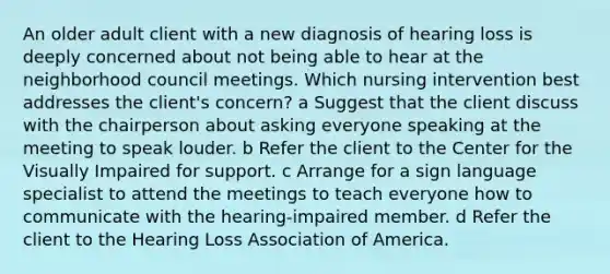 An older adult client with a new diagnosis of hearing loss is deeply concerned about not being able to hear at the neighborhood council meetings. Which nursing intervention best addresses the client's concern? a Suggest that the client discuss with the chairperson about asking everyone speaking at the meeting to speak louder. b Refer the client to the Center for the Visually Impaired for support. c Arrange for a sign language specialist to attend the meetings to teach everyone how to communicate with the hearing-impaired member. d Refer the client to the Hearing Loss Association of America.