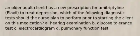 an older adult client has a new prescription for amitriptyline (Elavil) to treat depression. which of the following diagnostic tests should the nurse plan to perform prior to starting the client on this medication? a. hearing examination b. glucose tolerance test c. electrocardiogram d. pulmonary function test