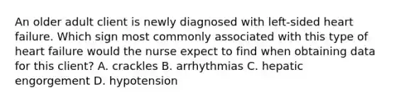 An older adult client is newly diagnosed with left-sided heart failure. Which sign most commonly associated with this type of heart failure would the nurse expect to find when obtaining data for this client? A. crackles B. arrhythmias C. hepatic engorgement D. hypotension