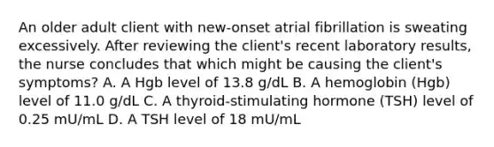 An older adult client with​ new-onset atrial fibrillation is sweating excessively. After reviewing the​ client's recent laboratory​ results, the nurse concludes that which might be causing the​ client's symptoms? A. A Hgb level of 13.8​ g/dL B. A hemoglobin​ (Hgb) level of 11.0​ g/dL C. A​ thyroid-stimulating hormone​ (TSH) level of 0.25​ mU/mL D. A TSH level of 18​ mU/mL