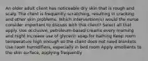 An older adult client has noticeable dry skin that is rough and scaly. The client is frequently scratching, resulting in cracking and other skin problems. Which intervention(s) would the nurse consider important to discuss with this client? Select all that apply. Use occlusive, petroleum-based creams every morning and night Increase use of glycerin soap for bathing Keep room temperature high enough so the client does not need blankets Use room humidifiers, especially in bed room Apply emollients to the skin surface, applying frequently