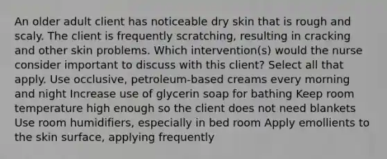 An older adult client has noticeable dry skin that is rough and scaly. The client is frequently scratching, resulting in cracking and other skin problems. Which intervention(s) would the nurse consider important to discuss with this client? Select all that apply. Use occlusive, petroleum-based creams every morning and night Increase use of glycerin soap for bathing Keep room temperature high enough so the client does not need blankets Use room humidifiers, especially in bed room Apply emollients to the skin surface, applying frequently