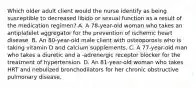 Which older adult client would the nurse identify as being susceptible to decreased libido or sexual function as a result of the medication regimen? A. A 78-year-old woman who takes an antiplatelet aggregator for the prevention of ischemic heart disease. B. An 80-year-old male client with osteoporosis who is taking vitamin D and calcium supplements. C. A 77-year-old man who takes a diuretic and a -adrenergic receptor blocker for the treatment of hypertension. D. An 81-year-old woman who takes HRT and nebulized bronchodilators for her chronic obstructive pulmonary disease.