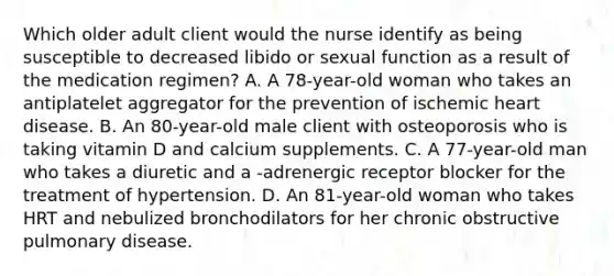 Which older adult client would the nurse identify as being susceptible to decreased libido or sexual function as a result of the medication regimen? A. A 78-year-old woman who takes an antiplatelet aggregator for the prevention of ischemic heart disease. B. An 80-year-old male client with osteoporosis who is taking vitamin D and calcium supplements. C. A 77-year-old man who takes a diuretic and a -adrenergic receptor blocker for the treatment of hypertension. D. An 81-year-old woman who takes HRT and nebulized bronchodilators for her chronic obstructive pulmonary disease.