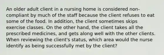 An older adult client in a nursing home is considered non-compliant by much of the staff because the client refuses to eat some of the food. In addition, the client sometimes skips exercise classes. On the other hand, the client takes all the prescribed medicines, and gets along well with the other clients. When reviewing the client's status, which area would the nurse identify as being successfully met by the client?