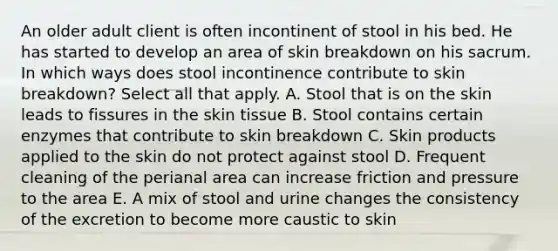 An older adult client is often incontinent of stool in his bed. He has started to develop an area of skin breakdown on his sacrum. In which ways does stool incontinence contribute to skin breakdown? Select all that apply. A. Stool that is on the skin leads to fissures in the skin tissue B. Stool contains certain enzymes that contribute to skin breakdown C. Skin products applied to the skin do not protect against stool D. Frequent cleaning of the perianal area can increase friction and pressure to the area E. A mix of stool and urine changes the consistency of the excretion to become more caustic to skin