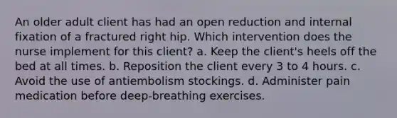 An older adult client has had an open reduction and internal fixation of a fractured right hip. Which intervention does the nurse implement for this client? a. Keep the client's heels off the bed at all times. b. Reposition the client every 3 to 4 hours. c. Avoid the use of antiembolism stockings. d. Administer pain medication before deep-breathing exercises.